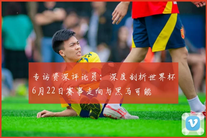 专访资深评论员:深度剖析世界杯6月22日赛事走向与黑马可能
