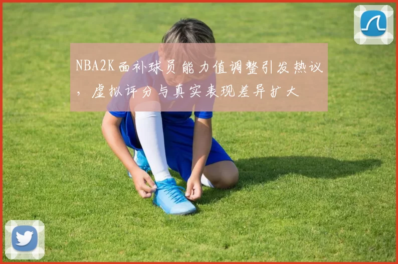 NBA2K面补球员能力值调整引发热议,虚拟评分与真实表现差异扩大