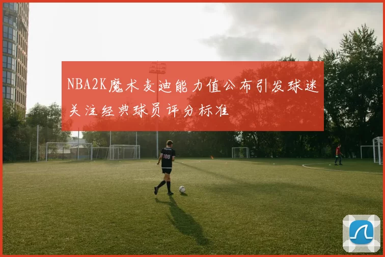 NBA2K魔术麦迪能力值公布引发球迷关注经典球员评分标准