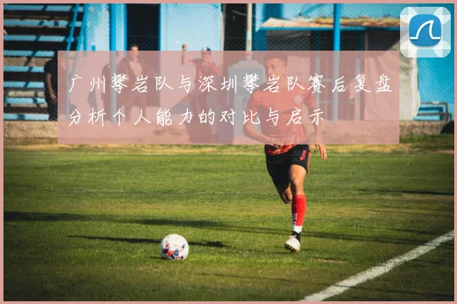 广州攀岩队与深圳攀岩队赛后复盘分析个人能力的对比与启示