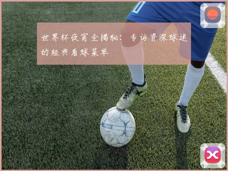 世界杯夜宵全揭秘:专访资深球迷的经典看球菜单