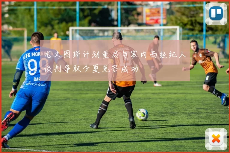 尤文图斯计划重启与塞内西经纪人谈判争取今夏免签成功