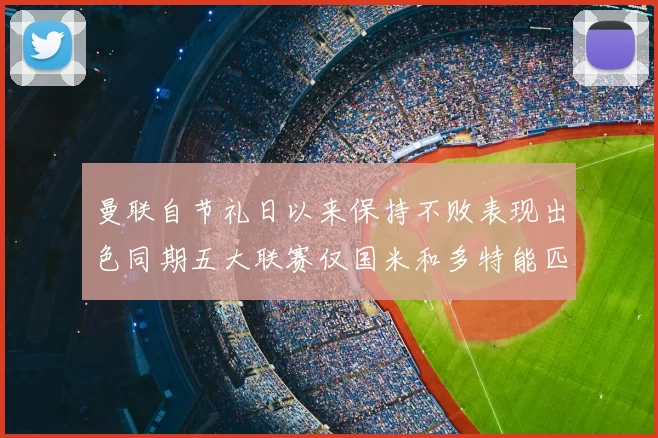 曼联自节礼日以来保持不败表现出色同期五大联赛仅国米和多特能匹敌
